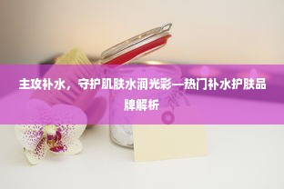 主攻补水，守护肌肤水润光彩—热门补水护肤品牌解析