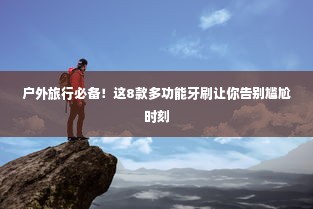 户外旅行必备！这8款多功能牙刷让你告别尴尬时刻