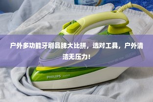 户外多功能牙刷品牌大比拼，选对工具，户外清洁无压力！