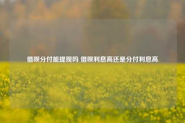 借呗分付能提现吗 借呗利息高还是分付利息高